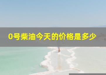 0号柴油今天的价格是多少