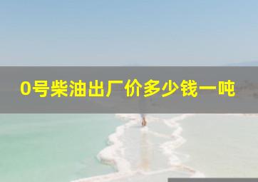 0号柴油出厂价多少钱一吨