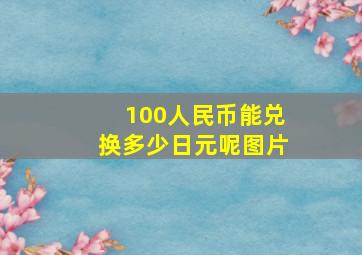 100人民币能兑换多少日元呢图片