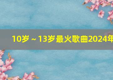 10岁～13岁最火歌曲2024年