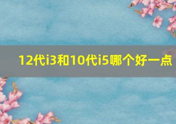 12代i3和10代i5哪个好一点