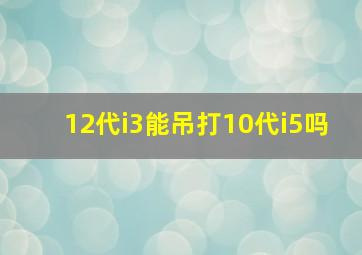 12代i3能吊打10代i5吗