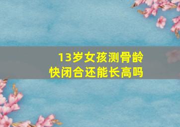 13岁女孩测骨龄快闭合还能长高吗