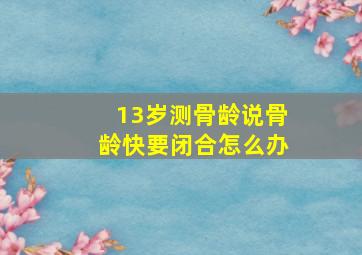 13岁测骨龄说骨龄快要闭合怎么办