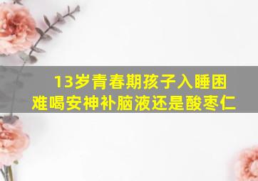 13岁青春期孩子入睡困难喝安神补脑液还是酸枣仁