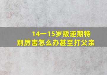 14一15岁叛逆期特别厉害怎么办甚至打父亲