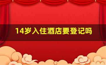 14岁入住酒店要登记吗