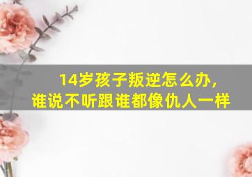 14岁孩子叛逆怎么办,谁说不听跟谁都像仇人一样