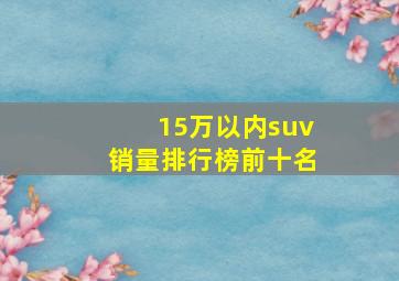 15万以内suv销量排行榜前十名