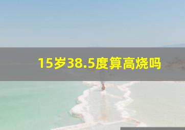 15岁38.5度算高烧吗