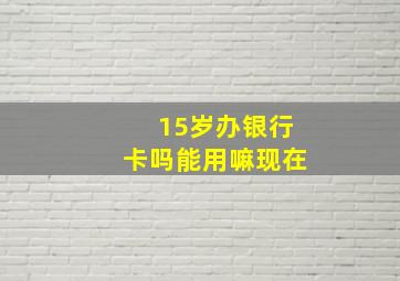 15岁办银行卡吗能用嘛现在