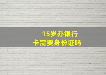 15岁办银行卡需要身份证吗