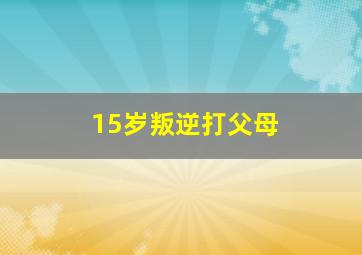 15岁叛逆打父母