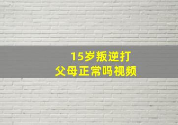 15岁叛逆打父母正常吗视频