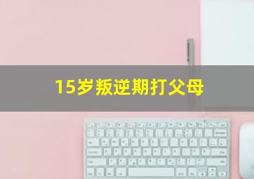 15岁叛逆期打父母