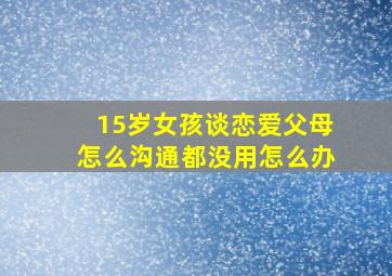 15岁女孩谈恋爱父母怎么沟通都没用怎么办