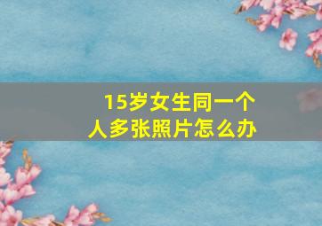 15岁女生同一个人多张照片怎么办