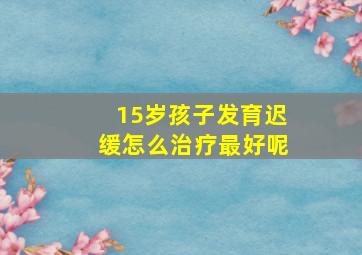 15岁孩子发育迟缓怎么治疗最好呢