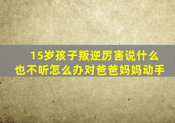 15岁孩子叛逆厉害说什么也不听怎么办对爸爸妈妈动手