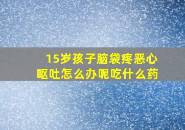 15岁孩子脑袋疼恶心呕吐怎么办呢吃什么药