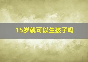 15岁就可以生孩子吗