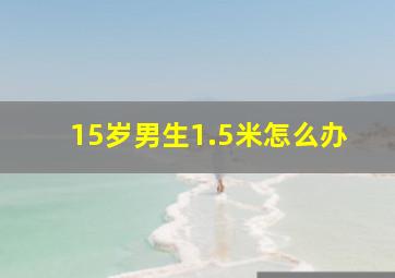 15岁男生1.5米怎么办