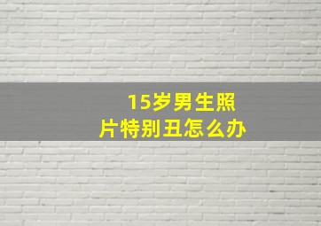 15岁男生照片特别丑怎么办