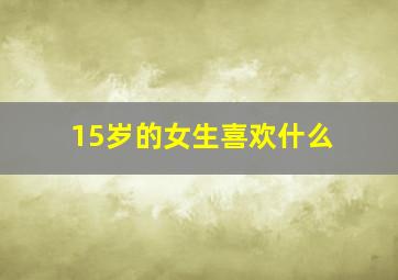 15岁的女生喜欢什么