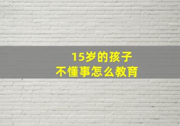 15岁的孩子不懂事怎么教育