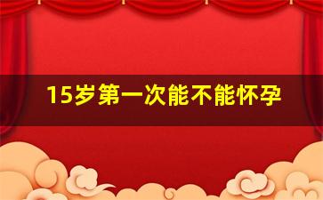 15岁第一次能不能怀孕