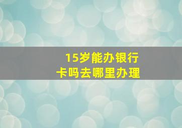 15岁能办银行卡吗去哪里办理