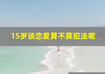 15岁谈恋爱算不算犯法呢