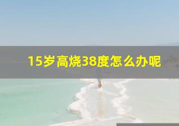 15岁高烧38度怎么办呢