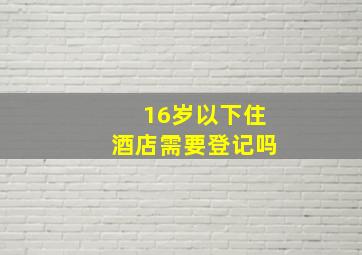 16岁以下住酒店需要登记吗