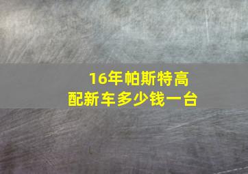 16年帕斯特高配新车多少钱一台