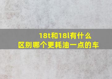 18t和18l有什么区别哪个更耗油一点的车