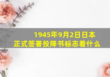 1945年9月2日日本正式签署投降书标志着什么