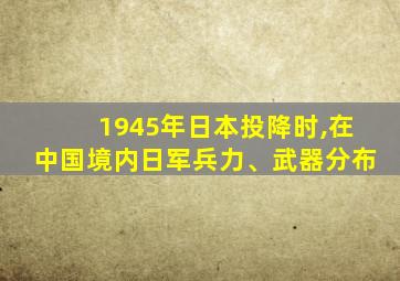 1945年日本投降时,在中国境内日军兵力、武器分布