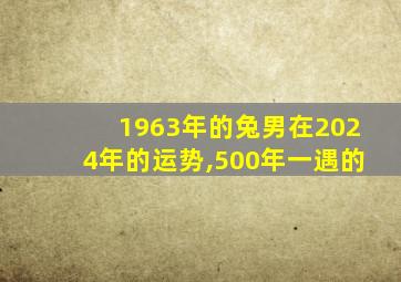 1963年的兔男在2024年的运势,500年一遇的