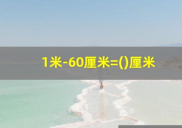 1米-60厘米=()厘米