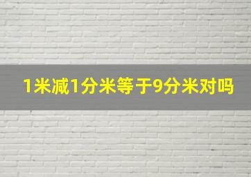 1米减1分米等于9分米对吗