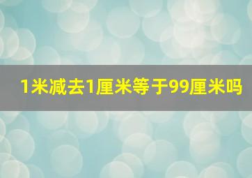 1米减去1厘米等于99厘米吗