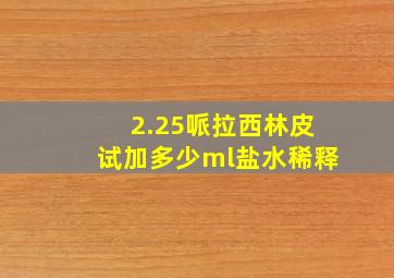 2.25哌拉西林皮试加多少ml盐水稀释