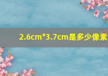 2.6cm*3.7cm是多少像素