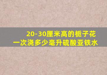 20-30厘米高的栀子花一次浇多少毫升硫酸亚铁水