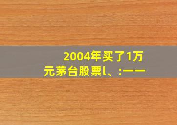 2004年买了1万元茅台股票l、:一一