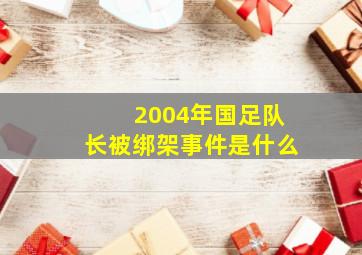 2004年国足队长被绑架事件是什么