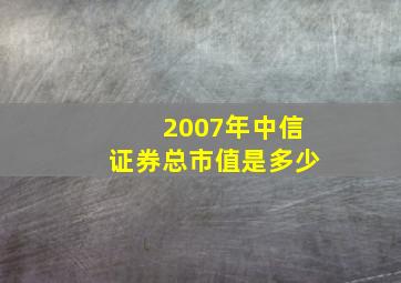 2007年中信证券总市值是多少