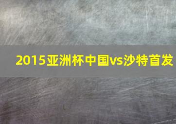 2015亚洲杯中国vs沙特首发