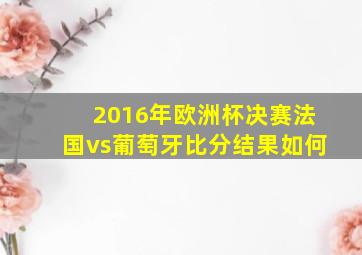 2016年欧洲杯决赛法国vs葡萄牙比分结果如何